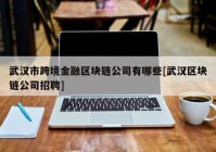 武汉市跨境金融区块链公司有哪些[武汉区块链公司招聘]